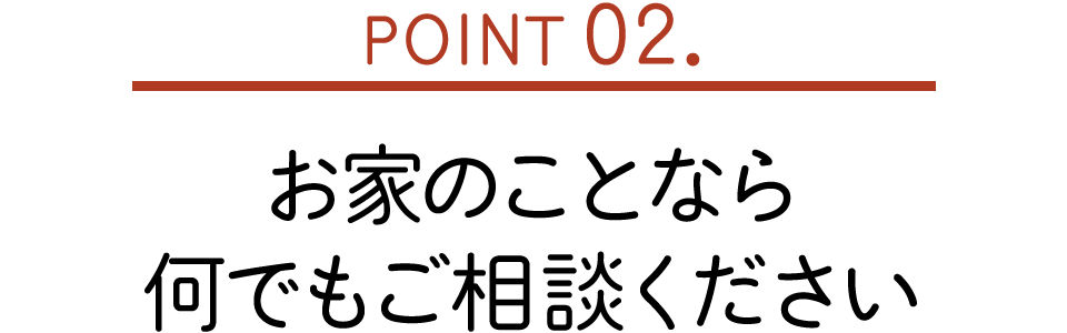 POINT02. お家のことなら何でもご相談ください